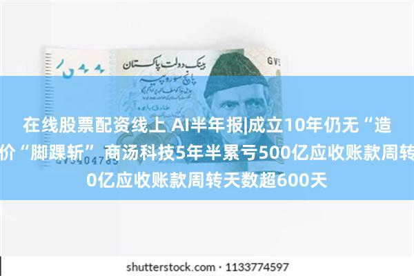 在线股票配资线上 AI半年报|成立10年仍无“造血”能力、股价“脚踝斩” 商汤科技5年半累亏500亿应收账款周转天数超600天