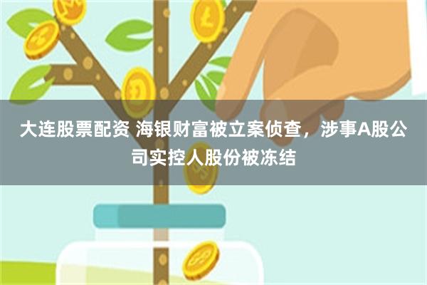 大连股票配资 海银财富被立案侦查，涉事A股公司实控人股份被冻结