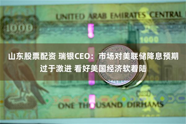 山东股票配资 瑞银CEO：市场对美联储降息预期过于激进 看好美国经济软着陆