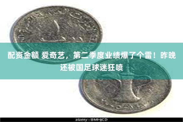 配资金额 爱奇艺，第二季度业绩爆了个雷！昨晚还被国足球迷狂喷