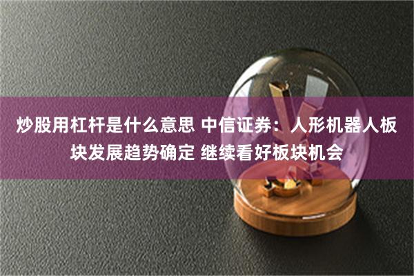 炒股用杠杆是什么意思 中信证券：人形机器人板块发展趋势确定 继续看好板块机会