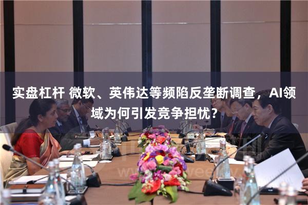 实盘杠杆 微软、英伟达等频陷反垄断调查，AI领域为何引发竞争担忧？