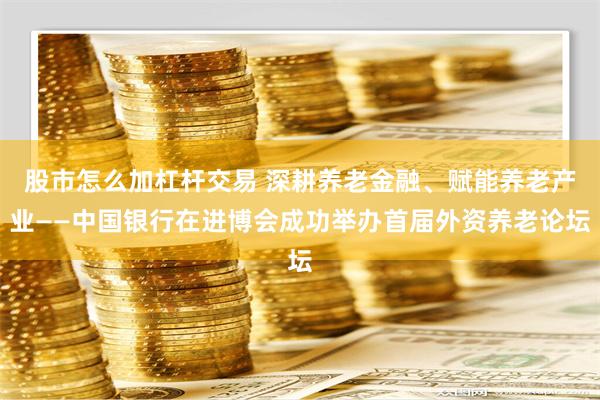 股市怎么加杠杆交易 深耕养老金融、赋能养老产业——中国银行在进博会成功举办首届外资养老论坛