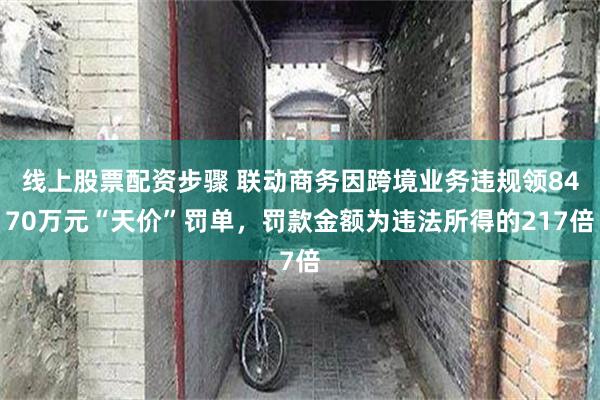 线上股票配资步骤 联动商务因跨境业务违规领8470万元“天价”罚单，罚款金额为违法所得的217倍