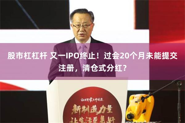 股市杠杠杆 又一IPO终止！过会20个月未能提交注册，清仓式分红？