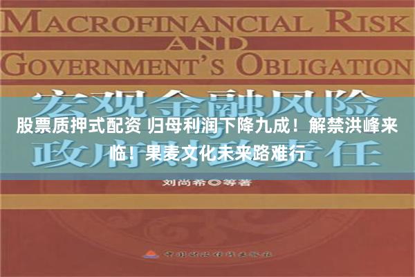 股票质押式配资 归母利润下降九成！解禁洪峰来临！果麦文化未来路难行