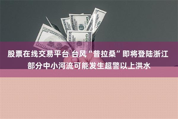 股票在线交易平台 台风“普拉桑”即将登陆浙江 部分中小河流可能发生超警以上洪水