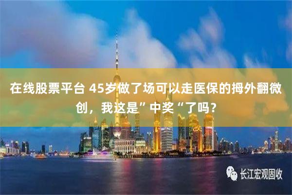 在线股票平台 45岁做了场可以走医保的拇外翻微创，我这是”中奖“了吗？