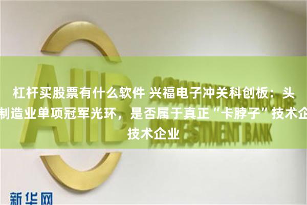 杠杆买股票有什么软件 兴福电子冲关科创板：头顶制造业单项冠军光环，是否属于真正“卡脖子”技术企业