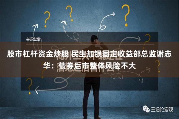 股市杠杆资金炒股 民生加银固定收益部总监谢志华：债券后市整体风险不大