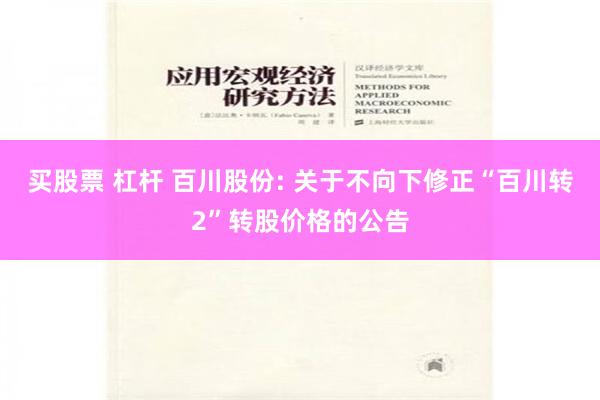 买股票 杠杆 百川股份: 关于不向下修正“百川转2”转股价格的公告