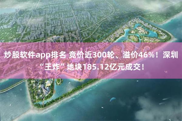 炒股软件app排名 竞价近300轮、溢价46%！深圳“王炸”地块185.12亿元成交！