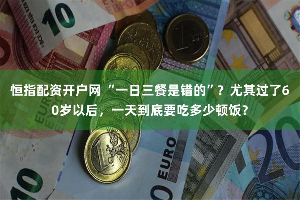 恒指配资开户网 “一日三餐是错的”？尤其过了60岁以后，一天到底要吃多少顿饭？