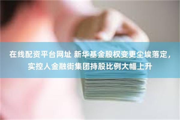 在线配资平台网址 新华基金股权变更尘埃落定，实控人金融街集团持股比例大幅上升