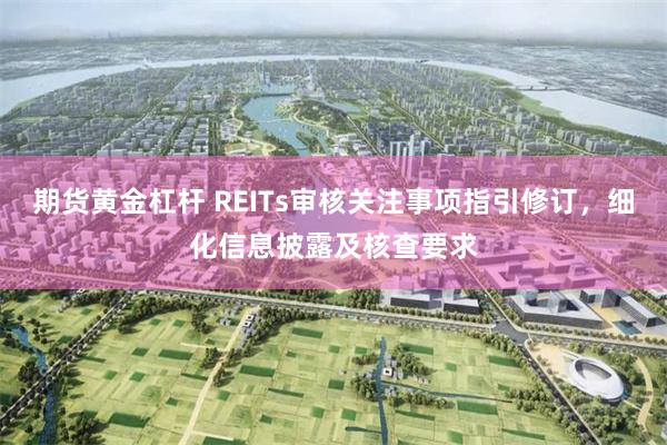 期货黄金杠杆 REITs审核关注事项指引修订，细化信息披露及核查要求