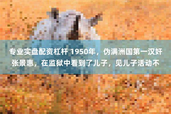 专业实盘配资杠杆 1950年，伪满洲国第一汉奸张景惠，在监狱中看到了儿子，见儿子活动不