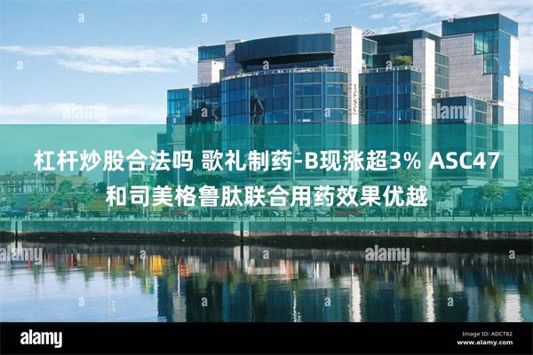 杠杆炒股合法吗 歌礼制药-B现涨超3% ASC47和司美格鲁肽联合用药效果优越