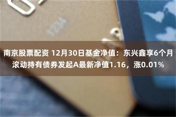 南京股票配资 12月30日基金净值：东兴鑫享6个月滚动持有债券发起A最新净值1.16，涨0.01%