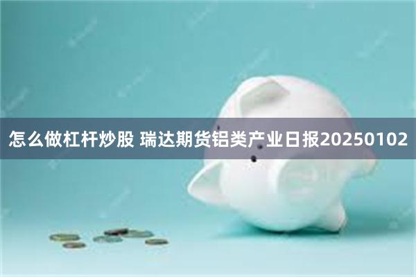 怎么做杠杆炒股 瑞达期货铝类产业日报20250102