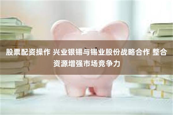 股票配资操作 兴业银锡与锡业股份战略合作 整合资源增强市场竞争力