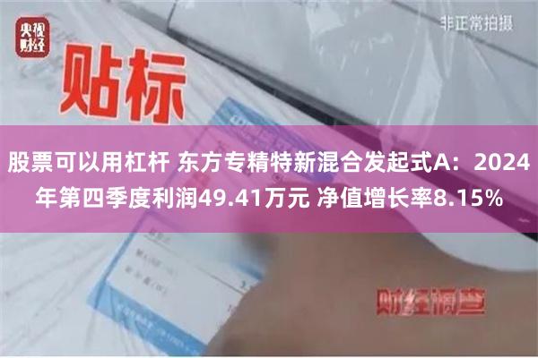 股票可以用杠杆 东方专精特新混合发起式A：2024年第四季度利润49.41万元 净值增长率8.15%