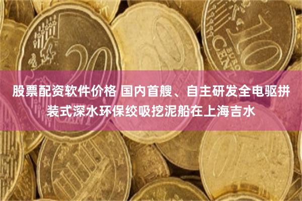 股票配资软件价格 国内首艘、自主研发全电驱拼装式深水环保绞吸挖泥船在上海吉水