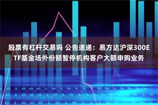 股票有杠杆交易吗 公告速递：易方达沪深300ETF基金场外份额暂停机构客户大额申购业务