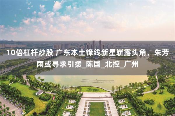 10倍杠杆炒股 广东本土锋线新星崭露头角，朱芳雨或寻求引援_陈国_北控_广州