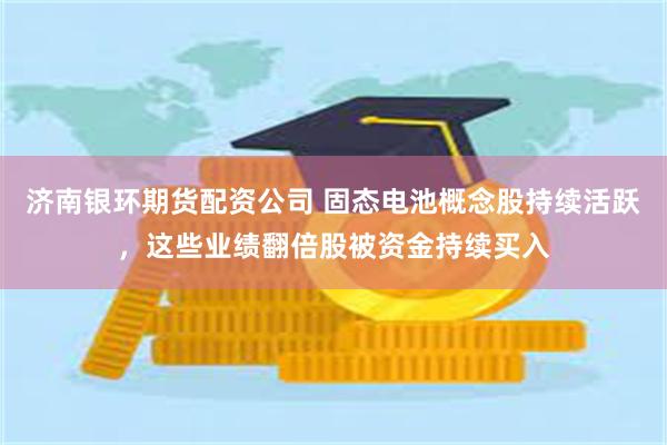 济南银环期货配资公司 固态电池概念股持续活跃，这些业绩翻倍股被资金持续买入