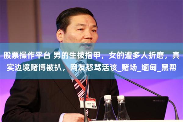 股票操作平台 男的生拔指甲，女的遭多人折磨，真实边境赌博被扒，网友怒骂活该_赌场_缅甸_黑帮