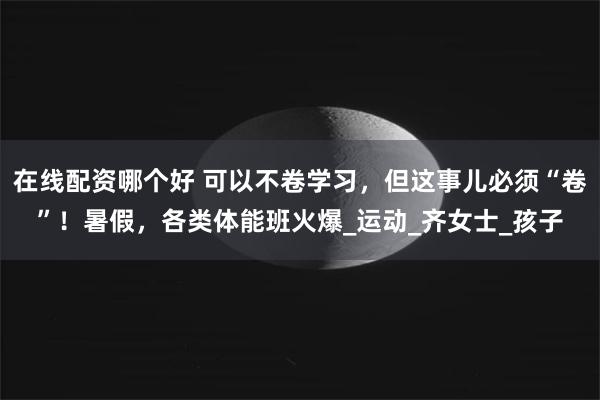 在线配资哪个好 可以不卷学习，但这事儿必须“卷”！暑假，各类体能班火爆_运动_齐女士_孩子