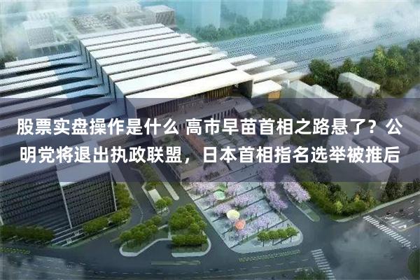 股票实盘操作是什么 高市早苗首相之路悬了？公明党将退出执政联盟，日本首相指名选举被推后