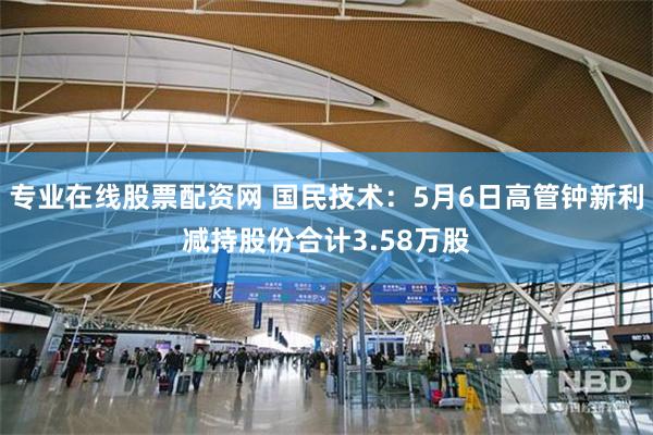 专业在线股票配资网 国民技术：5月6日高管钟新利减持股份合计3.58万股