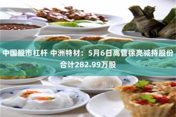中国股市杠杆 中洲特材：5月6日高管徐亮减持股份合计282.99万股