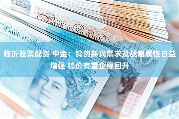 临沂股票配资 中金：钨的新兴需求及战略属性日益增强 钨价有望企稳回升