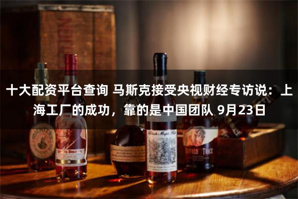 十大配资平台查询 马斯克接受央视财经专访说：上海工厂的成功，靠的是中国团队 9月23日